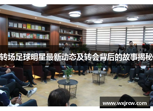 转场足球明星最新动态及转会背后的故事揭秘