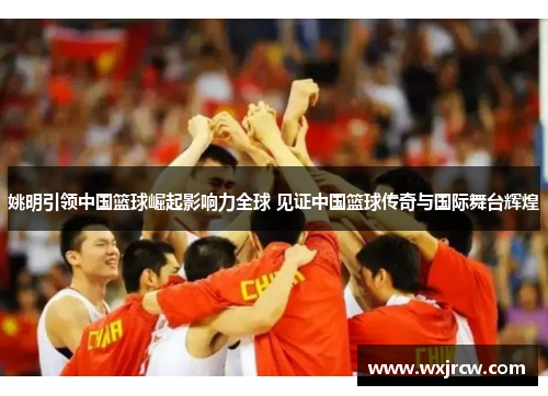 姚明引领中国篮球崛起影响力全球 见证中国篮球传奇与国际舞台辉煌