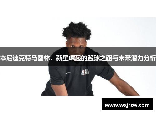 本尼迪克特马图林：新星崛起的篮球之路与未来潜力分析